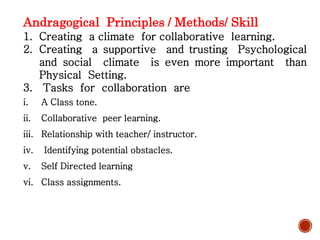 Andragogical Principles / Methods/ Skill
1. Creating a climate for collaborative learning.
2. Creating a supportive and trusting Psychological
and social climate is even more important than
Physical Setting.
3. Tasks for collaboration are
i. A Class tone.
ii. Collaborative peer learning.
iii. Relationship with teacher/ instructor.
iv. Identifying potential obstacles.
v. Self Directed learning
vi. Class assignments.
 