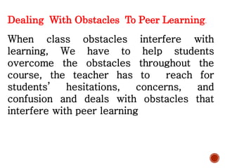 Dealing With Obstacles To Peer Learning.
When class obstacles interfere with
learning, We have to help students
overcome the obstacles throughout the
course, the teacher has to reach for
students’ hesitations, concerns, and
confusion and deals with obstacles that
interfere with peer learning
 