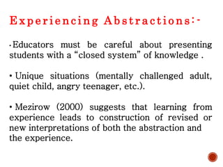E x p e r i e n c i n g A b s t r a c t i o n s : -
• Educators must be careful about presenting
students with a “closed system” of knowledge .
• Unique situations (mentally challenged adult,
quiet child, angry teenager, etc.).
• Mezirow (2000) suggests that learning from
experience leads to construction of revised or
new interpretations of both the abstraction and
the experience.
 