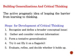 Building Generalizations And Critical Thinking
The active pragmatic idea of leaping the barrier
from learning to thinking.
Steps for Development of Critical Thinking
1. Recognize and define a broader conceptual issue;
2. Gather and consider relevant information;
3. Form a tentative generalization;
4. Try it out (fly it on a flagpole);
5. Evaluate, refine, and decide whether it holds up.
 