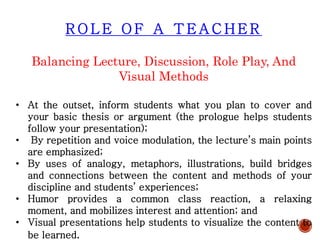 R O L E O F A T E A C H E R
Balancing Lecture, Discussion, Role Play, And
Visual Methods
• At the outset, inform students what you plan to cover and
your basic thesis or argument (the prologue helps students
follow your presentation);
• By repetition and voice modulation, the lecture’s main points
are emphasized;
• By uses of analogy, metaphors, illustrations, build bridges
and connections between the content and methods of your
discipline and students’ experiences;
• Humor provides a common class reaction, a relaxing
moment, and mobilizes interest and attention; and
• Visual presentations help students to visualize the content to
be learned.
 