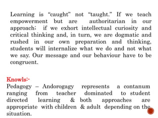 Learning is “caught” not “taught.” If we teach
empowerment but are authoritarian in our
approach; if we exhort intellectual curiosity and
critical thinking and, in turn, we are dogmatic and
rushed in our own preparation and thinking,
students will internalize what we do and not what
we say. Our message and our behaviour have to be
congruent.
Knowls:-
Pedagogy – Andorogagy represents a contanum
ranging from teacher dominated to student
directed learning & both approaches are
appropriate with children & adult depending on the
situation.
 