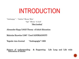 INTRODUCTION
“Androgogy ” – “Andros” Means ‘Man’
“Ago” Means ‘to lead’
“Man Leading”
Alexander Kapp (1833) Theory of Adult Education
Malcolm Knowles (1967 Used (ANDRAGOGY)
Yogosla vian Journal “Andragogija”-1969
Science of understanding & Supporting Life Long and Life wide
Education of Adults
 