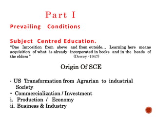 Origin Of SCE
• US Transformation from Agrarian to industrial
Society
• Commercialization / Investment
i. Production / Economy
ii. Business & Industry
Prevailing Conditions
Subject Centred Education.
“One Imposition from above and from outside… Learning here means
acquisition of what is already incorporated in books and in the heads of
the elders ” (Dewey -1947)
Part I
 