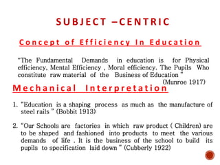 S U B J E C T – C E N T R I C
C o n c e p t o f E f f i c i e n c y I n E d u c a t i o n
“The Fundamental Demands in education is for Physical
efficiency, Mental Efficiency , Moral efficiency. The Pupils Who
constitute raw material of the Business of Education ”
(Munroe 1917)
M e c h a n i c a l I n t e r p r e t a t i o n
1. “Education is a shaping process as much as the manufacture of
steel rails ” (Bobbit 1913)
2. “Our Schools are factories in which raw product ( Children) are
to be shaped and fashioned into products to meet the various
demands of life . It is the business of the school to build its
pupils to specification laid down ” (Cubberly 1922)
 