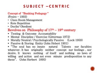 S U B J E C T – C E N T R I C
Concept of “Banking Pedagogy ”
(Freire – 1993)
• Class Room Management
• Rote Repetition
• Docile/ Obedient
Revolves on Philosophy of 17th – 19th century
 Testing & Outcome Accountability
 Mental Discipline / Exercise (Gitterman 1972)
 Morally Neutral / Psychologically Passive (Lock 1959)
 Passive & Storing Entity (John Hebert 1901)
 “The soul has no innate natural Talents nor faculties
whatever. It has originally neither concept nor feelings , nor
desire. It knows nothing of itself and nothing no laws of
willing and action and not even minute predisposition to any
these”. (John Herbert 1895)
 
