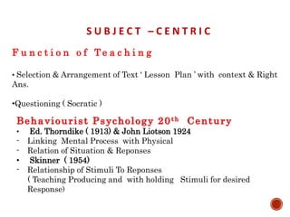 S U B J E C T – C E N T R I C
F u n c t i o n o f T e a c h i n g
• Selection & Arrangement of Text ‘ Lesson Plan ’ with context & Right
Ans.
•Questioning ( Socratic )
Behaviourist Psychology 20th Century
• Ed. Thorndike ( 1913) & John Liotson 1924
- Linking Mental Process with Physical
- Relation of Situation & Reponses
• Skinner ( 1954)
- Relationship of Stimuli To Reponses
( Teaching Producing and with holding Stimuli for desired
Response)
 