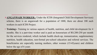 ANGANWADI WORKER:- Under the ICDS (Integrated Child Development Services)
scheme, there is an anganwadi for a population of 1000, there are about 100 such
workers in each ICDS Project.
• Training:- Training in various aspects of health, nutrition, and child development for 4
months. She is a part‐time worker and is paid an honorarium of RS.200‐250 per month
for the services rendered, which include health check‐up, immunization, supplementary
nutrition, health education, non‐formal pre‐school education and referral services. The
beneficiaries are especially nursing mothers, other women (15‐45years) and children
below the age of 6 years
 