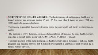 MULTIPURPOSE HEALTH WORKER:- The basic training of multipurpose health worker
(male) scheme was approved during 6th and 5th five year plan & taken up since 1984 as a
100% centrally sponsored scheme.
• The training is provided through 56 training centre through health and family welfare training
centre
• The training is of 1yr duration, on successful completion of training, the male health workers
is posted at the sub centre along with ANM/HEALTHWORKER (Female).
• The main function of the male multipurpose health workers are in the areas of national health
program like malaria, leprosy, TB & limited involvement in diarrhea control program & in
family welfare services.
 
