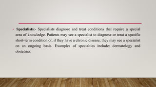 • Specialists:- Specialists diagnose and treat conditions that require a special
area of knowledge. Patients may see a specialist to diagnose or treat a specific
short-term condition or, if they have a chronic disease, they may see a specialist
on an ongoing basis. Examples of specialties include: dermatology and
obstetrics.
 