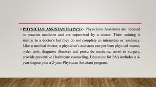 PHYSICIAN ASSISTANTS (PA'S):- Physician's Assistants are licensed
to practice medicine and are supervised by a doctor. Their training is
similar to a doctor's but they do not complete an internship or residency.
Like a medical doctor, a physician's assistant can perform physical exams,
order tests, diagnose illnesses and prescribe medicine, assist in surgery,
provide preventive Healthcare counseling. Education for PA's includes a 4-
year degree plus a 2-year Physician Assistant program.
 