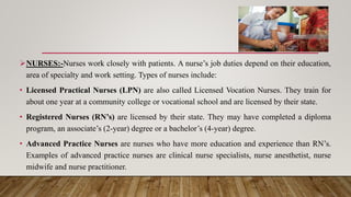 NURSES:-Nurses work closely with patients. A nurse’s job duties depend on their education,
area of specialty and work setting. Types of nurses include:
• Licensed Practical Nurses (LPN) are also called Licensed Vocation Nurses. They train for
about one year at a community college or vocational school and are licensed by their state.
• Registered Nurses (RN’s) are licensed by their state. They may have completed a diploma
program, an associate’s (2-year) degree or a bachelor’s (4-year) degree.
• Advanced Practice Nurses are nurses who have more education and experience than RN’s.
Examples of advanced practice nurses are clinical nurse specialists, nurse anesthetist, nurse
midwife and nurse practitioner.
 