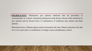 PHARMACISTS:- Pharmacists give patients medicines that are prescribed, or
recommended, by a doctor. Sometimes pharmacists help doctors choose which medicines to
give patients and let doctors know if combinations of medicines may interact and harm
patients.
• Pharmacists have a Pharma degree and are licensed by the state. Pharma education may take
five or six years and is a combination of college courses and pharmacy school.
 