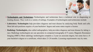 Technologists and Technicians:-Technologists and technicians have a technical role in diagnosing or
treating disease. They work in a variety of settings. Examples of technologists and technicians include:
• Laboratory Technologists help providers diagnose and treat disease by analyzing body fluids and cells.
Most lab tech positions require a 4-year bachelors’ degree and some states require a license.
• Radiology Technologists, also called radiographers, help providers diagnose and treat disease by taking x-
rays. Radiology technologists are can specialize in computed tomography (CT scans), Magnetic Resonance
Imaging (MRI’s) Most radiology technologists complete a 2-year an associate degree, but some have a 4-
year bachelor's degree or a certificate, which takes 21-24 months. Licensing requirements vary by state.
 