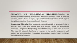THERAPISTS AND REHABILITATION SPECIALISTS:-Therapists and
rehabilitation specialists help people recover from physical changes caused by a medical
condition, chronic disease or injury. Types of rehabilitation specialists include physical
therapists, occupational therapists and speech therapists.
• Occupational Therapists help patients perform tasks needed for every-day living or
working. They work with patients who have physical, mental or developmental
disabilities. Occupational therapists help clients find new ways to dress, cook, eat or work.
They may visit patients in their home or workplace to find adaptive equipment or teach
patients new ways to do things. Occupational therapists have a master's or doctoral degree
and are licensed by their state.
 