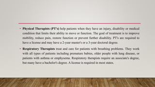 • Physical Therapists (PT's) help patients when they have an injury, disability or medical
condition that limits their ability to move or function. The goal of treatment is to improve
mobility, reduce pain, restore function or prevent further disability. PT's are required to
have a license and may have a 2-year master's or a 3-year doctoral degree.
• Respiratory Therapists treat and care for patients with breathing problems. They work
with all types of patients including premature babies, older people with lung disease, or
patients with asthma or emphysema. Respiratory therapists require an associate's degree,
but many have a bachelor's degree. A license is required in most states.
 