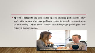 • Speech Therapists are also called speech-language pathologists. They
work with patients who have problems related to speech, communication
or swallowing.. Most states license speech-language pathologists and
require a master's degree.
 