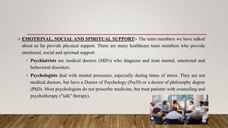 EMOTIONAL, SOCIAL AND SPIRITUAL SUPPORT:- The team members we have talked
about so far provide physical support. There are many healthcare team members who provide
emotional, social and spiritual support.
• Psychiatrists are medical doctors (MD's) who diagnose and treat mental, emotional and
behavioral disorders.
• Psychologists deal with mental processes, especially during times of stress. They are not
medical doctors, but have a Doctor of Psychology (PsyD) or a doctor of philosophy degree
(PhD). Most psychologists do not prescribe medicine, but treat patients with counseling and
psychotherapy ("talk" therapy).
 