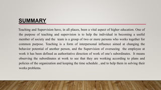 SUMMARY
Teaching and Supervision have, in all places, been a vital aspect of higher education. One of
the purpose of teaching and supervision is to help the individual in becoming a useful
member of society and the team is a group of two or more persons who works together for
common purpose. Teaching is a form of interpersonal influence aimed at changing the
behavior potential of another person, and the Supervision of overseeing the employee at
work it has been defined as authoritative direction of work of one’s subordinates. It means
observing the subordinates at work to see that they are working according to plans and
policies of the organization and keeping the time schedule , and to help them in solving their
works problems.
 