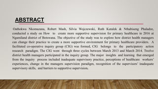 ABSTRACT
Oathokwa Nkomazana, Robert Mash, Silvia Wojczewski, Ruth Kutalek & Nthabiseng Phaladze,
conducted a study on How to create more supportive supervision for primary healthcare in 2016 at
Ngamiland district of Botswana. The objective of the study was to explore how district health managers
can change their practice to create a more supportive environment for primary healthcare providers. A
facilitated co-operative inquiry group (CIG) was formed, CIG belongs to the participatory action
research paradigm. The CIG went through three cycles between March 2013 and March 2014. Twelve
district health managers participated in the inquiry group. The major insights and learning that emerged
from the inquiry process included inadequate supervisory practice, perceptions of healthcare workers’
experiences, change in the managers supervision paradigm, recognition of the supervisors’ inadequate
supervisory skills, and barriers to supportive supervision.
 