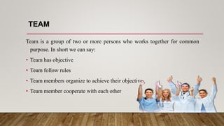 TEAM
Team is a group of two or more persons who works together for common
purpose. In short we can say:
• Team has objective
• Team follow rules
• Team members organize to achieve their objective
• Team member cooperate with each other
 