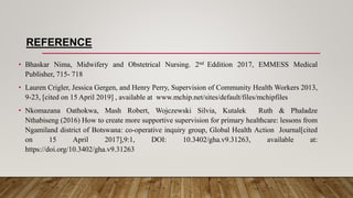 REFERENCE
• Bhaskar Nima, Midwifery and Obstetrical Nursing. 2nd Eddition 2017, EMMESS Medical
Publisher, 715- 718
• Lauren Crigler, Jessica Gergen, and Henry Perry, Supervision of Community Health Workers 2013,
9-23, [cited on 15 April 2019] , available at www.mchip.net/sites/default/files/mchipfiles
• Nkomazana Oathokwa, Mash Robert, Wojczewski Silvia, Kutalek Ruth & Phaladze
Nthabiseng (2016) How to create more supportive supervision for primary healthcare: lessons from
Ngamiland district of Botswana: co-operative inquiry group, Global Health Action Journal[cited
on 15 April 2017],9:1, DOI: 10.3402/gha.v9.31263, available at:
https://doi.org/10.3402/gha.v9.31263
 