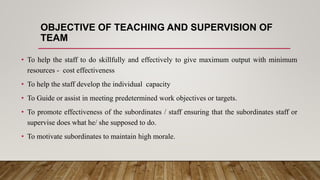 OBJECTIVE OF TEACHING AND SUPERVISION OF
TEAM
• To help the staff to do skillfully and effectively to give maximum output with minimum
resources - cost effectiveness
• To help the staff develop the individual capacity
• To Guide or assist in meeting predetermined work objectives or targets.
• To promote effectiveness of the subordinates / staff ensuring that the subordinates staff or
supervise does what he/ she supposed to do.
• To motivate subordinates to maintain high morale.
 