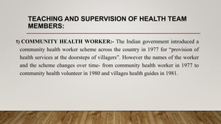TEACHING AND SUPERVISION OF HEALTH TEAM
MEMBERS:
1) COMMUNITY HEALTH WORKER:- The Indian government introduced a
community health worker scheme across the country in 1977 for “provision of
health services at the doorsteps of villagers”. However the names of the worker
and the scheme changes over time- from community health worker in 1977 to
community health volunteer in 1980 and villages health guides in 1981.
 
