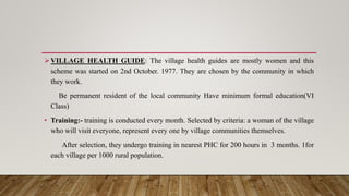 VILLAGE HEALTH GUIDE: The village health guides are mostly women and this
scheme was started on 2nd October. 1977. They are chosen by the community in which
they work.
Be permanent resident of the local community Have minimum formal education(VI
Class)
• Training:- training is conducted every month. Selected by criteria: a woman of the village
who will visit everyone, represent every one by village communities themselves.
After selection, they undergo training in nearest PHC for 200 hours in 3 months. 1for
each village per 1000 rural population.
 