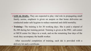 LOCAL DAIS:- They are expected to play vital role in propagating small
family norms, emphasis is given on asepsis so that home deliveries are
conducted under safe hygiene to reduce maternal and child mortality.
• Training:- The training is for 30 working days. She is paid a stipend of
Rs.300 during her training period. Training is given at the PHC, sub‐center
or MCH center for 2days in a week, and on the remaining four days of the
week they accompany the health worker.
After successful completion of training, each dai is provided with a
delivery kit and a certificate.
 