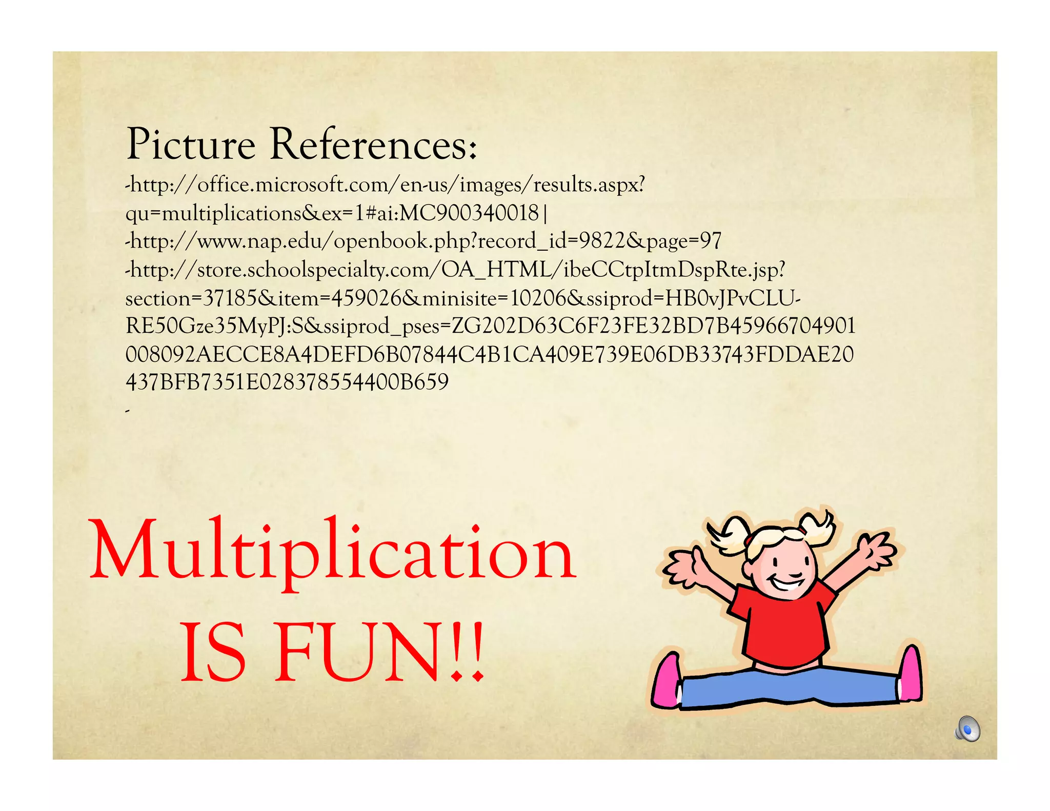 Picture References:
 -http://office.microsoft.com/en-us/images/results.aspx?
 qu=multiplications&ex=1#ai:MC900340018|
 -http://www.nap.edu/openbook.php?record_id=9822&page=97
 -http://store.schoolspecialty.com/OA_HTML/ibeCCtpItmDspRte.jsp?
 section=37185&item=459026&minisite=10206&ssiprod=HB0vJPvCLU-
 RE50Gze35MyPJ:S&ssiprod_pses=ZG202D63C6F23FE32BD7B45966704901
 008092AECCE8A4DEFD6B07844C4B1CA409E739E06DB33743FDDAE20
 437BFB7351E028378554400B659
 -




Multiplication
 IS FUN!!
 