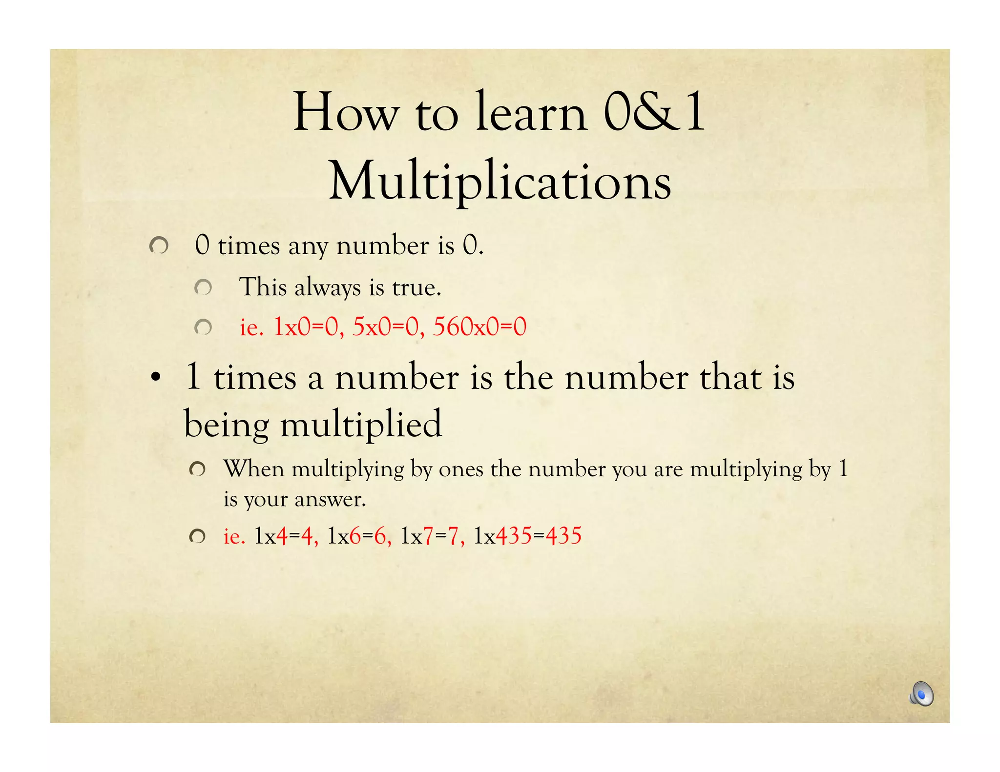 How to learn 0&1
             Multiplications
!   0 times any number is 0.
   !   This always is true.
   !   ie. 1x0=0, 5x0=0, 560x0=0

•  1 times a number is the number that is
  being multiplied
   !   When multiplying by ones the number you are multiplying by 1
       is your answer.
   !   ie. 1x4=4, 1x6=6, 1x7=7, 1x435=435
 
