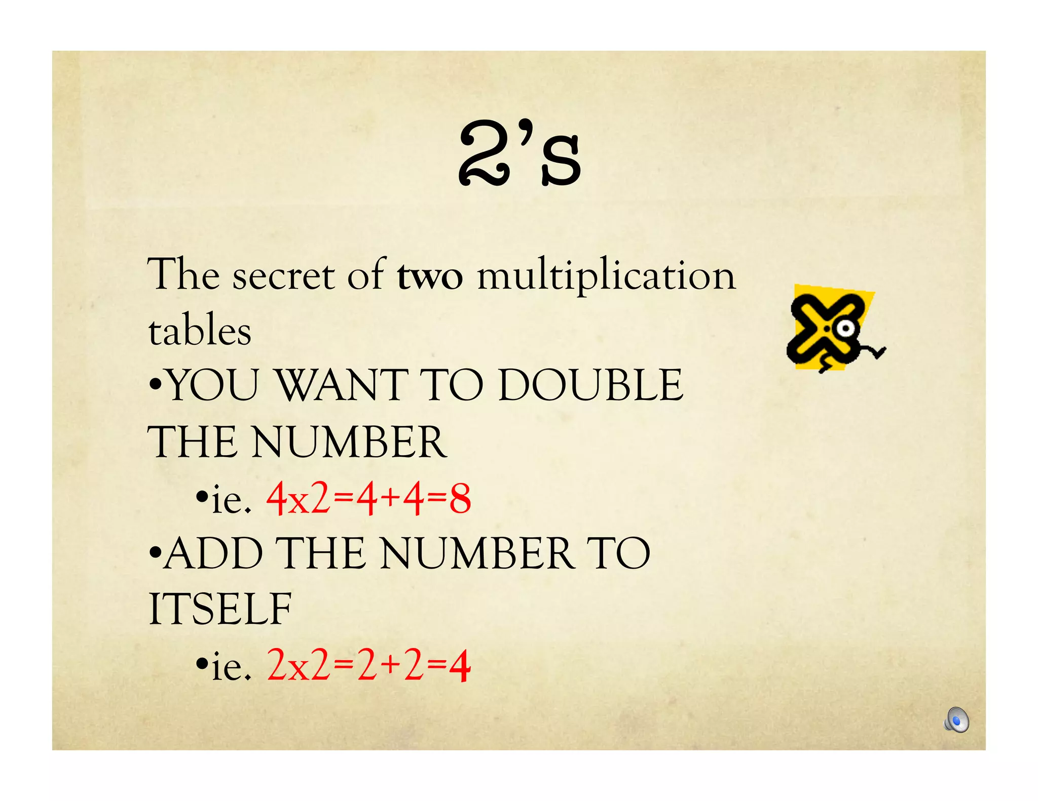 2’s
The secret of two multiplication
tables
• YOU WANT TO DOUBLE
THE NUMBER
   • ie. 4x2=4+4=8
• ADD THE NUMBER TO
ITSELF
   • ie. 2x2=2+2=4
 