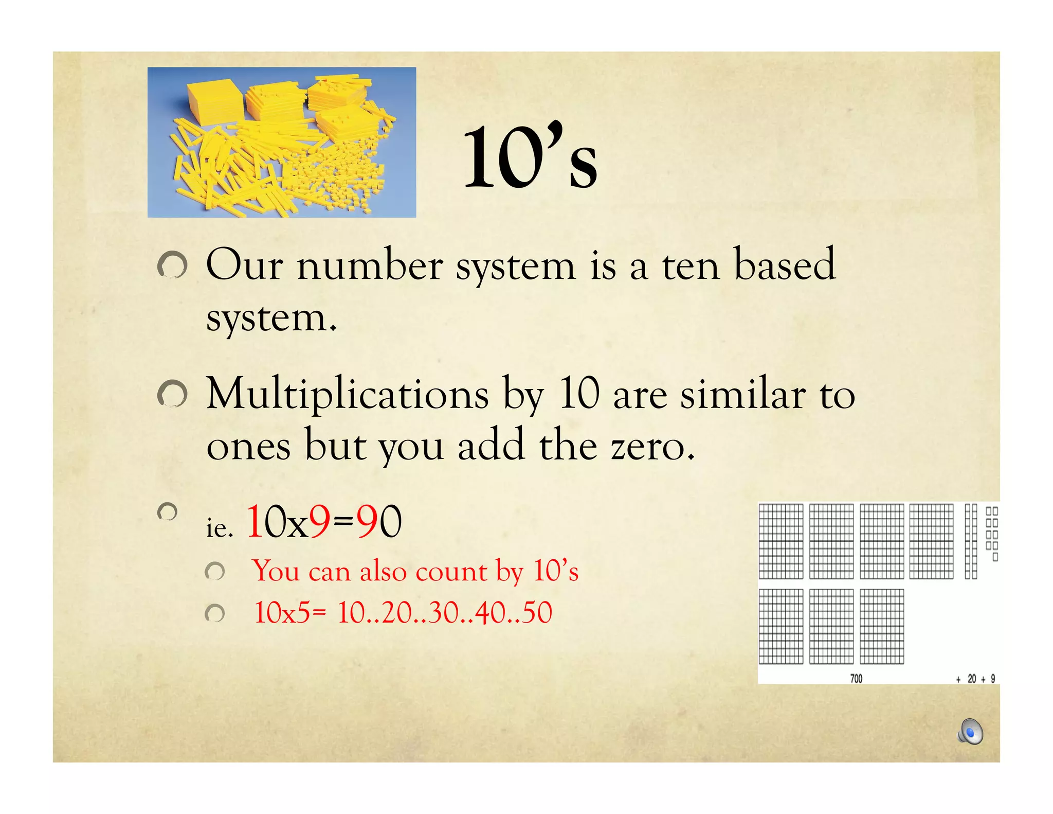 10’s
!   Our number system is a ten based
    system.
!   Multiplications by 10 are similar to
    ones but you add the zero.
!   ie.   10x9=90
    !   You can also count by 10’s
    !   10x5= 10..20..30..40..50
 