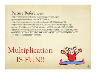 Picture References:
 -http://office.microsoft.com/en-us/images/results.aspx?
 qu=multiplications&ex=1#ai:MC900340018|
 -http://www.nap.edu/openbook.php?record_id=9822&page=97
 -http://store.schoolspecialty.com/OA_HTML/ibeCCtpItmDspRte.jsp?
 section=37185&item=459026&minisite=10206&ssiprod=HB0vJPvCLU-
 RE50Gze35MyPJ:S&ssiprod_pses=ZG202D63C6F23FE32BD7B45966704901
 008092AECCE8A4DEFD6B07844C4B1CA409E739E06DB33743FDDAE20
 437BFB7351E028378554400B659
 -




Multiplication
 IS FUN!!
 