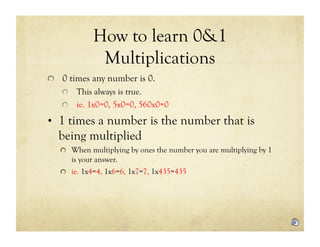 How to learn 0&1
             Multiplications
!   0 times any number is 0.
   !   This always is true.
   !   ie. 1x0=0, 5x0=0, 560x0=0

•  1 times a number is the number that is
  being multiplied
   !   When multiplying by ones the number you are multiplying by 1
       is your answer.
   !   ie. 1x4=4, 1x6=6, 1x7=7, 1x435=435
 