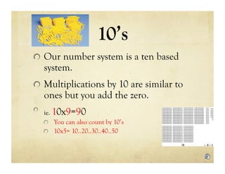 10’s
!   Our number system is a ten based
    system.
!   Multiplications by 10 are similar to
    ones but you add the zero.
!   ie.   10x9=90
    !   You can also count by 10’s
    !   10x5= 10..20..30..40..50
 