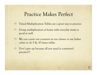 Practice Makes Perfect
!   Timed Multiplication Tables are a great way to practice

!   Doing multiplication at home with everyday items is
   good as well.

!   We can count out counters in our classes or use linker
   cubes to do 5 & 10 times tables

!   Don’t give up because all you need is continued
   practice!!!
 