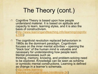 The Theory (cont.)
Cognitive Theory is based upon how people
understand materiel. It is based on aptitude and
capacity to learn, learning styles, and it is also the
basis of constructivism.
(http://www.learningandteaching.info/learning/cognitiv
e.htm)
The cognitivist revolution replaced behaviorism in
1960s as the dominant paradigm. Cognitivism
focuses on the inner mental activities – opening the
“black box” of the human mind is valuable and
necessary for understanding how people learn.
Mental processes such as
thinking, memory, knowing, and problem-solving need
to be explored. Knowledge can be seen as schema
or symbolic mental constructions. Learning is defined
as change in a learner’s schemata.
(http://www.learning-
theories.com/cognitivism.html#more-34)
 