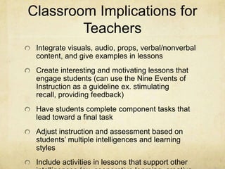 Classroom Implications for
        Teachers
 Integrate visuals, audio, props, verbal/nonverbal
 content, and give examples in lessons
 Create interesting and motivating lessons that
 engage students (can use the Nine Events of
 Instruction as a guideline ex. stimulating
 recall, providing feedback)
 Have students complete component tasks that
 lead toward a final task
 Adjust instruction and assessment based on
 students’ multiple intelligences and learning
 styles
 Include activities in lessons that support other
 