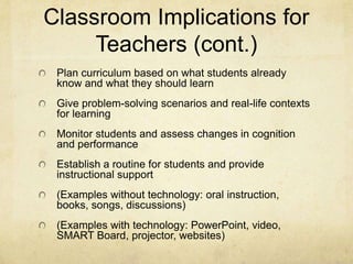 Classroom Implications for
     Teachers (cont.)
 Plan curriculum based on what students already
 know and what they should learn
 Give problem-solving scenarios and real-life contexts
 for learning
 Monitor students and assess changes in cognition
 and performance
 Establish a routine for students and provide
 instructional support
 (Examples without technology: oral instruction,
 books, songs, discussions)
 (Examples with technology: PowerPoint, video,
 SMART Board, projector, websites)
 