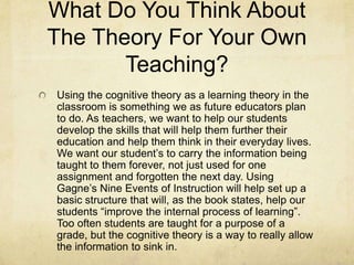 What Do You Think About
The Theory For Your Own
       Teaching?
Using the cognitive theory as a learning theory in the
classroom is something we as future educators plan
to do. As teachers, we want to help our students
develop the skills that will help them further their
education and help them think in their everyday lives.
We want our student’s to carry the information being
taught to them forever, not just used for one
assignment and forgotten the next day. Using
Gagne’s Nine Events of Instruction will help set up a
basic structure that will, as the book states, help our
students “improve the internal process of learning”.
Too often students are taught for a purpose of a
grade, but the cognitive theory is a way to really allow
the information to sink in.
 