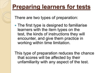 Preparing learners for tests
There are two types of preparation:
   The first type is designed to familiarise
    learners with the item types on the
    test, the kinds of instructions they will
    encounter, and give them practice in
    working within time limitation.

This type of preparation reduces the chance
 that scores will be affected by their
 unfamiliarity with any aspect of the test.
 