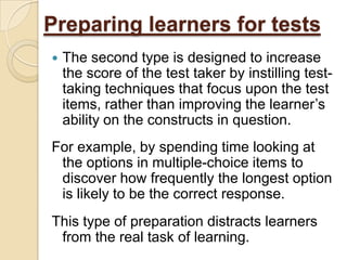 Preparing learners for tests
   The second type is designed to increase
    the score of the test taker by instilling test-
    taking techniques that focus upon the test
    items, rather than improving the learner’s
    ability on the constructs in question.
For example, by spending time looking at
 the options in multiple-choice items to
 discover how frequently the longest option
 is likely to be the correct response.
This type of preparation distracts learners
 from the real task of learning.
 