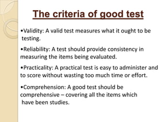 The criteria of good test
•Validity: A valid test measures what it ought to be
testing.
•Reliability: A test should provide consistency in
measuring the items being evaluated.
•Practicality: A practical test is easy to administer and
to score without wasting too much time or effort.
•Comprehension: A good test should be
comprehensive – covering all the items which
 have been studies.
 