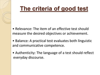 The criteria of good test


• Relevance: The item of an effective test should
measure the desired objectives or achievement.
• Balance: A practical test evaluates both linguistic
and communicative competence.
• Authenticity: The language of a test should reflect
everyday discourse.
 