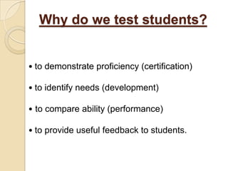 Why do we test students?


• to demonstrate proficiency (certification)

• to identify needs (development)

• to compare ability (performance)

• to provide useful feedback to students.
 