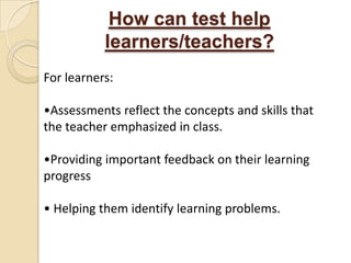 How can test help
           learners/teachers?
For learners:

•Assessments reflect the concepts and skills that
the teacher emphasized in class.

•Providing important feedback on their learning
progress

• Helping them identify learning problems.
 