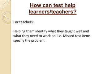 How can test help
         learners/teachers?
For teachers:

Helping them identify what they taught well and
what they need to work on. i.e. Missed test items
specify the problem.
 