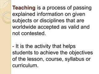 Teaching is a process of passing
explained information on given
subjects or disciplines that are
worldwide accepted as valid and
not contested.

- It is the activity that helps
students to achieve the objectives
of the lesson, course, syllabus or
curriculum.
 